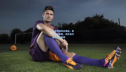 转会市场风云再起，豪门争抢新星，天价合约重塑足坛格局