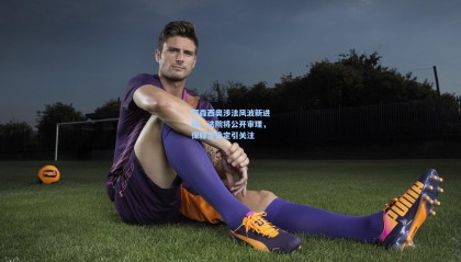 阿森西奥涉法风波新进展，法院将公开审理，保释金设定引关注