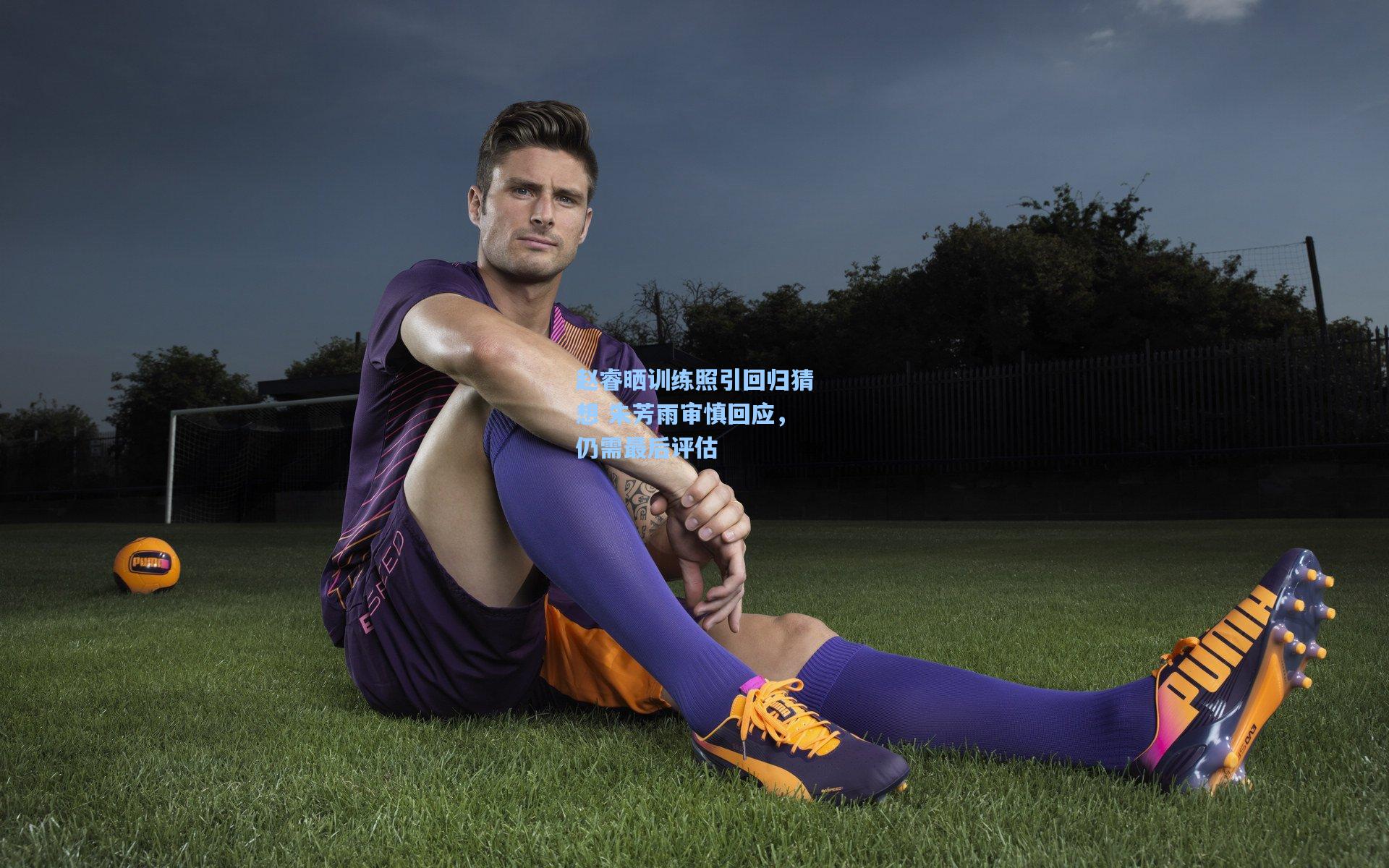 赵睿晒训练照引回归猜想 朱芳雨审慎回应，仍需最后评估