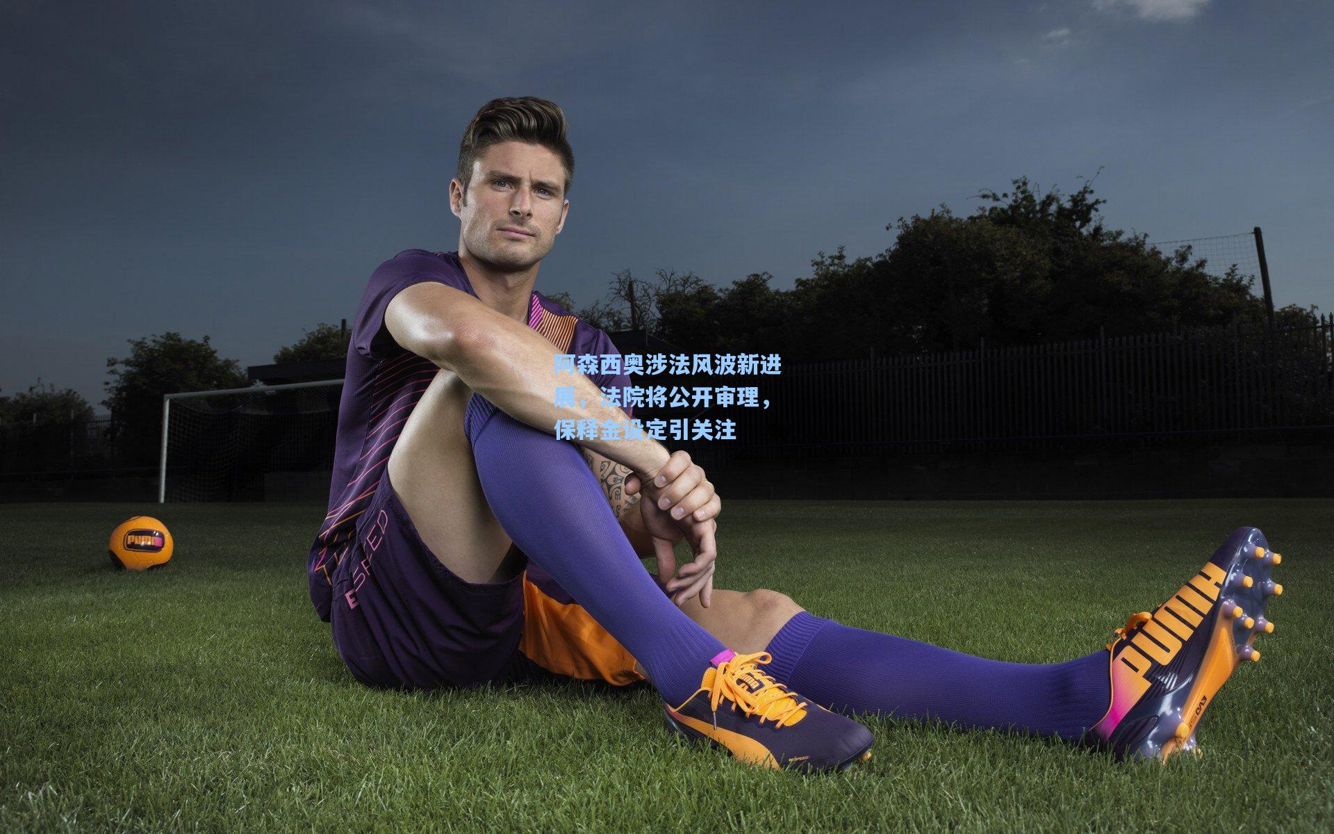 阿森西奥涉法风波新进展，法院将公开审理，保释金设定引关注